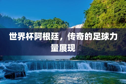 世界杯阿根廷，传奇的足球力量展现