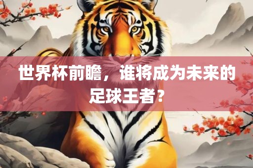 世界杯前瞻，谁将成为未来的足球王者？眉山市正发家政服务有限公司