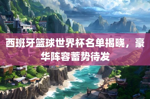 西班牙篮球世界杯名单揭晓，豪华阵容蓄势待发眉山市正发家政服务有限公司