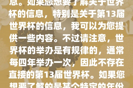 关于世界杯，我了解到您可能是在询问关于足球世界杯的信息。如果您想要了解关于世界杯的信息，特别是关于第13届世界杯的信息，我可以为您提供一些内容。不过请注意，世界杯的举办是有规律的，通常每四年举办一次，因此不存在直接的第13届世界杯。如果您想要了解的是某个特定的年份举办的足球世界杯赛事，请提供更具体的信息。