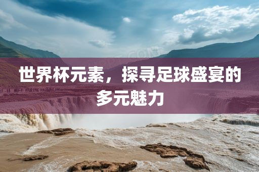 世界杯元素，探寻足球盛宴的多元魅力