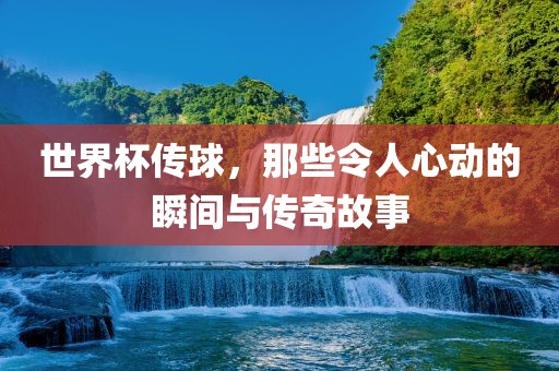 世界杯传球，那些令人心动的瞬间与传奇故事