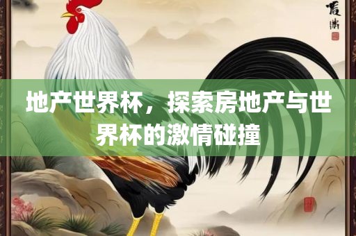 地产世界杯，探索房地产与世界杯的激情碰撞