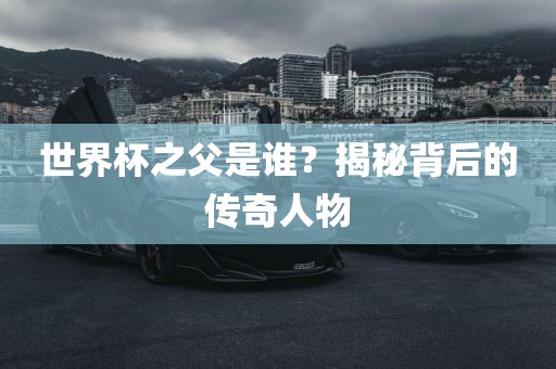 世界杯之父是谁？揭秘背后的传奇人物