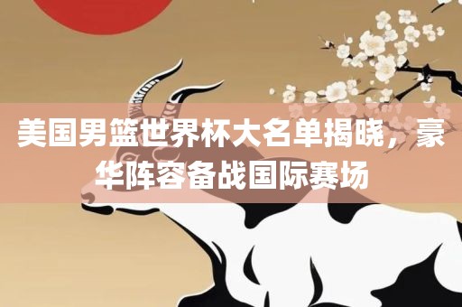 美国男篮世界杯大名单揭晓，豪华阵容备战国际赛场