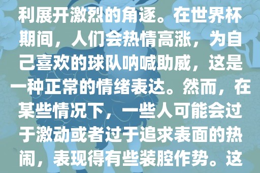 世界杯是一项全球性的体育赛事，各国眉山市正发家政服务有限公司代表队为了荣誉和胜利展开激烈的角逐。在世界杯期间，人们会热情高涨，为自己喜欢的球队呐喊助威，这是一种正常的情绪表达。然而，在某些情况下，一些人可能会过于激动或者过于追求表面的热闹，表现得有些装腔作势。这种行为可能会让人感到不适，影响观赛体验。
