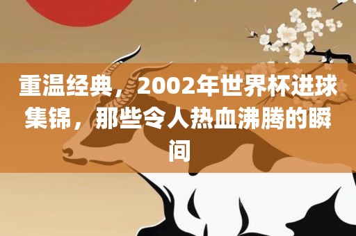 重温经典，2002年世界杯进球集锦，那些令人热血沸腾的瞬间