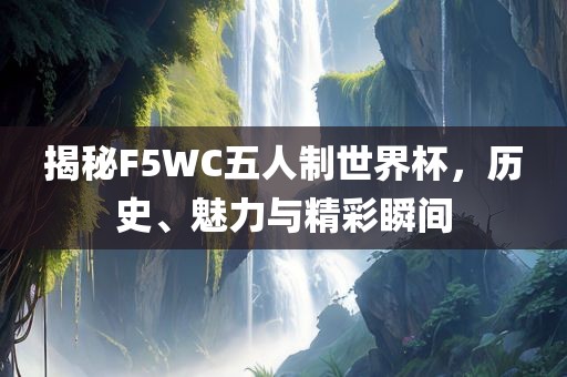 揭秘F5WC五人制世界杯，历史、魅力与精彩瞬间