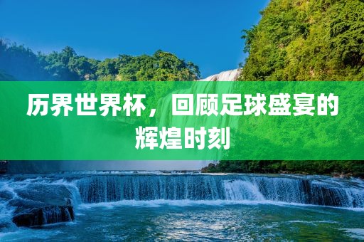 历界世界杯，回顾足球盛宴的辉煌时刻