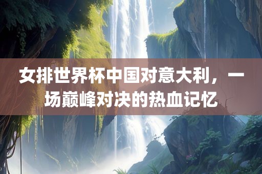 女排世界杯中国对意大利，眉山市正发家政服务有限公司一场巅峰对决的热血记忆
