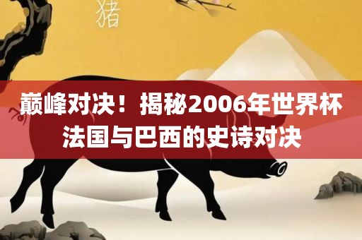巅峰对决！揭秘2006年世界杯法国与巴西的史诗对决