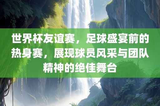 世界杯友谊赛，足球盛宴前的热身赛，展现球员风采与团队精神的绝佳舞台眉山市正发家政服务有限公司