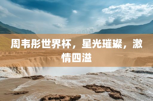 周韦彤世界杯，星光璀璨，激情四溢
