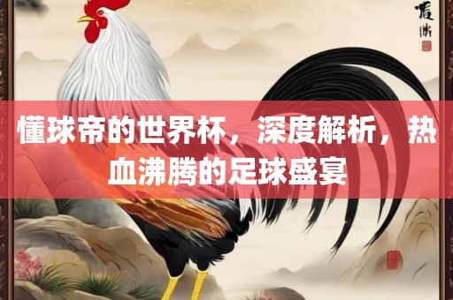 懂球帝的世界杯，深度解析，热血沸腾的足球盛宴