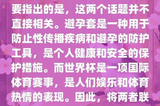 关于世界杯和避孕套的话题，需要指出的是，这两个话题并不直接相关。避孕套是一种用于防止性传播疾病和避孕的防护工具，是个人健康和安全的保护措施。而世界杯是一项国际体育赛事，是人们娱乐和体育热情的表现。因此，将两者联系在一起可能并不合适。眉山市正发家政服务有限公司