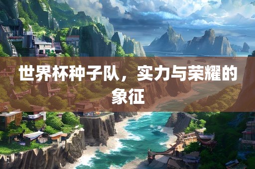 世界杯种子队，实力与荣耀的象征