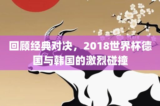 回顾经典对决，2018世界杯德国与韩国的激烈碰撞眉山市正发家政服务有限公司