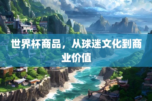 世界杯商品，从球迷文化到商业价值眉山市正发家政服务有限公司