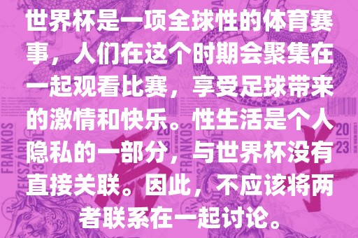 世界杯是一项全球性的体育赛事，人们在这个时期会聚集在一起观看比赛，享受足球带来的激情和快乐。性生活是个人隐私的一部分，与世界杯没有直接关联。因此，不应该将两者联系在一起讨论。眉山市正发家政服务有限公司