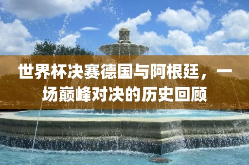 世界杯决赛德国与阿根廷，一场巅峰对决的历史回顾