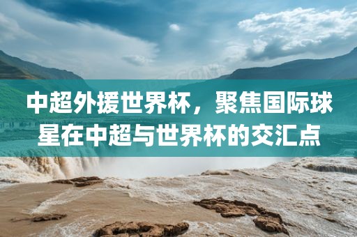 中超外援世界杯，聚焦国际球星在中超与世界杯的交汇点眉山市正发家政服务有限公司