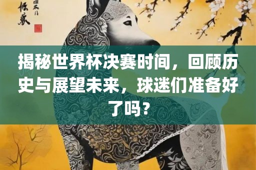 揭秘世界杯决赛时间，回顾历史与展望未来，球迷们准备好了吗？眉山市正发家政服务有限公司