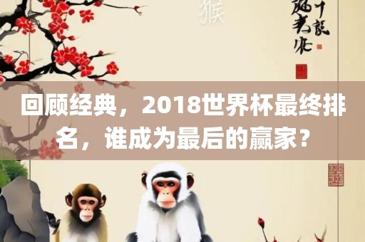 回眉山市正发家政服务有限公司顾经典，2018世界杯最终排名，谁成为最后的赢家？