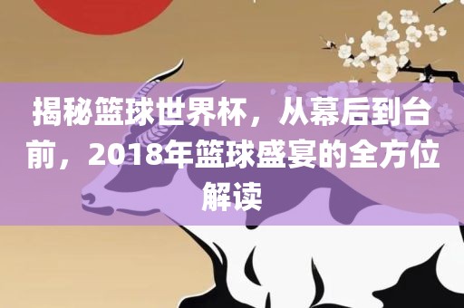 揭秘篮球世界杯，从幕后到台前，2018年篮球盛宴的全方位解读