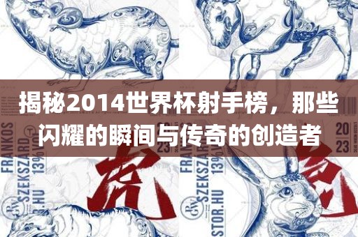 揭秘2014世界杯射手榜，那些闪耀的瞬间与传奇的创造者