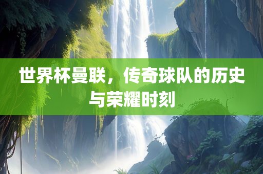 世界杯曼联，传奇球队的历史与荣耀时刻