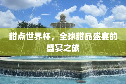甜点世界杯，眉山市正发家政服务有限公司全球甜品盛宴的盛宴之旅