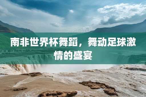 南非世界杯舞蹈，舞动足球激情的盛宴