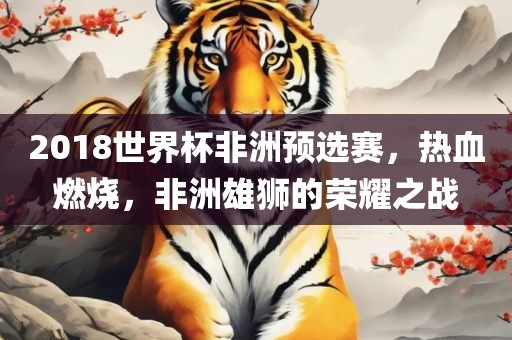 2018世界杯非洲预选赛，热血燃烧，非洲雄狮的荣耀之战