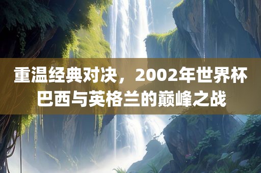 重温经典对决，2002年世界杯巴西与英格兰的巅峰之战眉山市正发家政服务有限公司