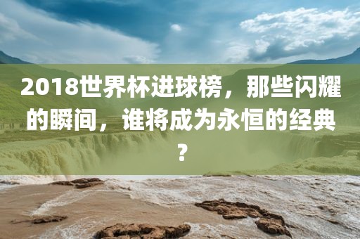 2018世界杯进球榜，那些闪耀的瞬间，谁将成为永恒的经典？