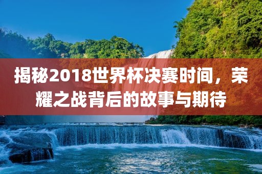 揭秘2018世界杯决赛时间，荣耀之战背后的故事与期待