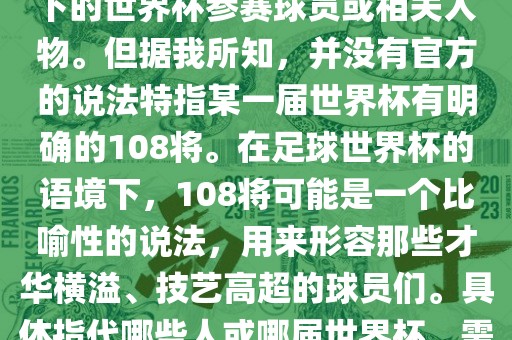 关于世界杯的108将，可能是指在某个特定领域或特定情境下的世界杯参赛球员或相关人物。但据我所知，并没有官方的说法特指某一届世界杯有明确的108将。在足球世界杯的语境下，108将可能是一个比喻性的说法，用来形容那些才华横溢、技艺高超的球员们。具体指代哪些人或哪届世界杯，需要更多的上下文信息才能准确理解。