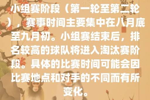 小组赛阶段（第一轮至第二轮），赛事时间主要集中在八月底至九月初。小组赛结束后，排名较高的球队将进入淘汰赛阶段。具体的比赛时间可能会因比赛地点和对手的不同而有所变化。