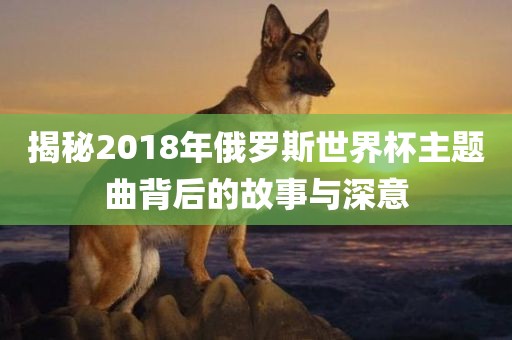 揭秘2018年俄罗斯世界杯主题曲背后的故事与深意