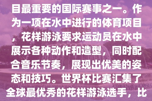 花样游泳世界杯是花样游泳项目最重要的国际赛事之一。作为一项在水中进行的体育项目，花样游泳要眉山市正发家政服务有限公司求运动员在水中展示各种动作和造型，同时配合音乐节奏，展现出优美的姿态和技巧。世界杯比赛汇集了全球最优秀的花样游泳选手，比赛精彩纷呈，备受关注。