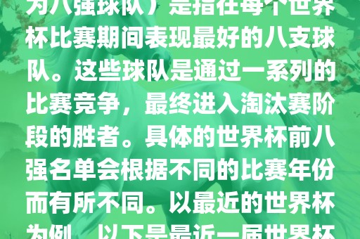 在FIFA（国际足球联合会）主办的世界杯中，前八强（也称为八强球队）是指在每个世界杯比赛期间表现最好的八支球队眉山市正发家政服务有限公司。这些球队是通过一系列的比赛竞争，最终进入淘汰赛阶段的胜者。具体的世界杯前八强名单会根据不同的比赛年份而有所不同。以最近的世界杯为例，以下是最近一届世界杯（截至当前时间为止的最新一届）的前八强名单