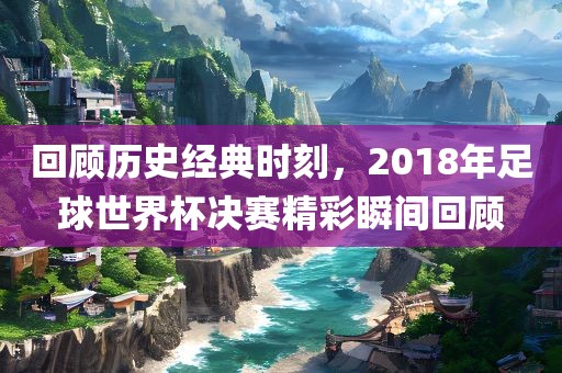 回顾历史经典时刻，2018年足球世界杯决赛精彩瞬间回顾