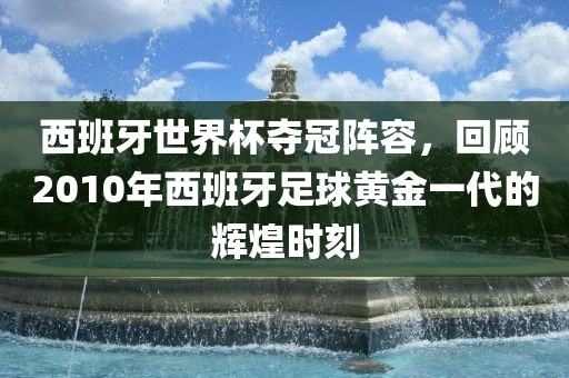 西班牙世界杯夺冠阵眉山市正发家政服务有限公司容，回顾2010年西班牙足球黄金一代的辉煌时刻