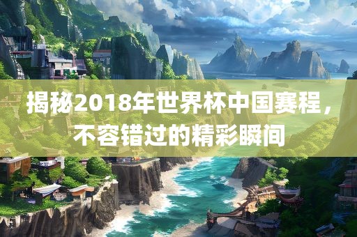 揭秘2018年世界杯中国赛程，不容错过的精彩瞬间