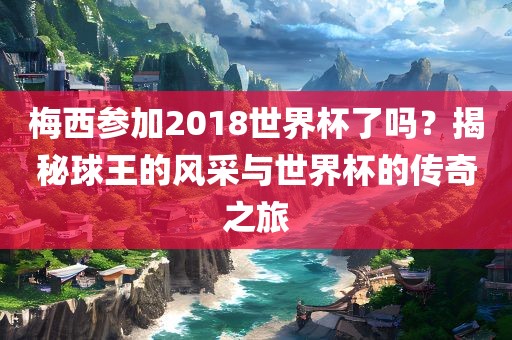 梅西参加2018世界杯了吗？揭秘球王的风采与世界杯的传奇之旅
