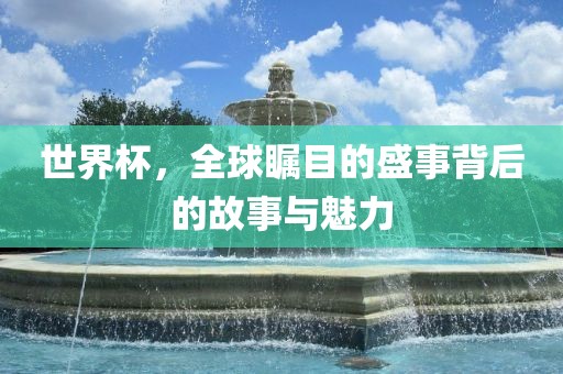 世界杯，全球瞩目的盛事背后的故事与魅力
