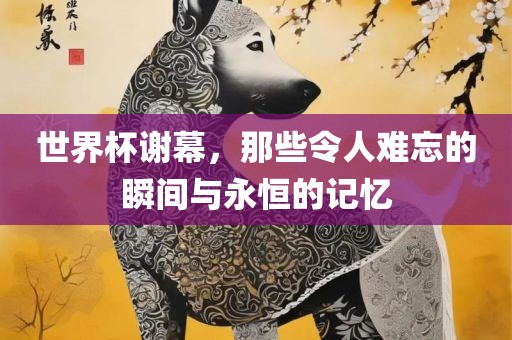 世界杯谢幕，那些令人难忘的瞬间与永恒的记忆眉山市正发家政服务有限公司