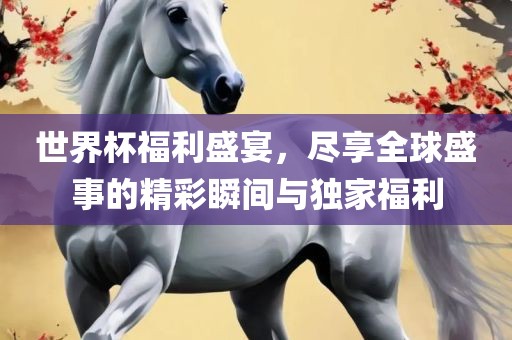 世界杯福利盛宴，尽享全球盛事的精彩瞬间与独家福利眉山市正发家政服务有限公司