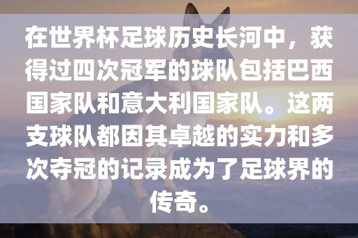 在世界杯足球历史长河中，获得过四次冠军的球队包括巴西国家队和意大利国家队。这两支球队都因其卓越的实力和多次夺冠的记录成为了足球界的传奇。