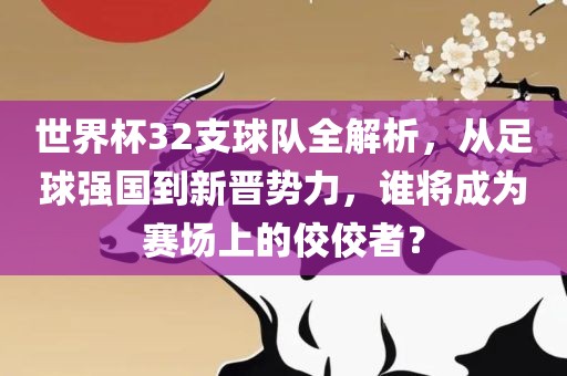 世界杯32支球队全解析，从足球强国到新晋势力，谁将成为赛场上的佼佼者？